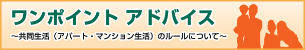 ワンポイント アドバイス ～共同生活（アパート・マンション生活）のルールについて～